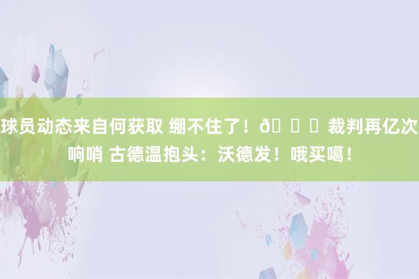 球员动态来自何获取 绷不住了！😂裁判再亿次响哨 古德温抱头：沃德发！哦买噶！