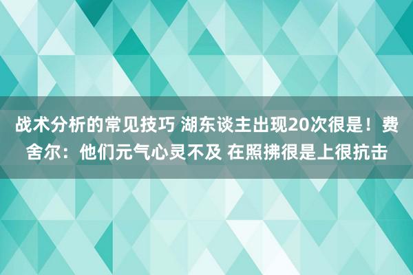 战术分析的常见技巧 湖东谈主出现20次很是！费舍尔：他们元气心灵不及 在照拂很是上很抗击