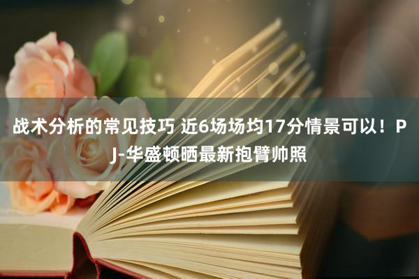 战术分析的常见技巧 近6场场均17分情景可以！PJ-华盛顿晒最新抱臂帅照