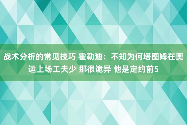 战术分析的常见技巧 霍勒迪：不知为何塔图姆在奥运上场工夫少 那很诡异 他是定约前5