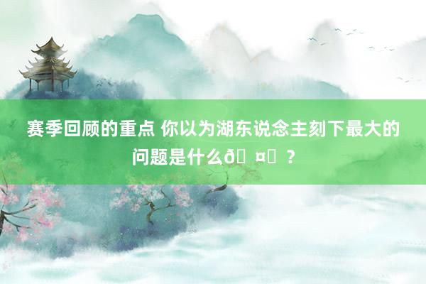 赛季回顾的重点 你以为湖东说念主刻下最大的问题是什么🤔？