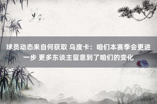 球员动态来自何获取 乌度卡：咱们本赛季会更进一步 更多东谈主留意到了咱们的变化