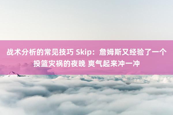 战术分析的常见技巧 Skip：詹姆斯又经验了一个投篮灾祸的夜晚 爽气起来冲一冲