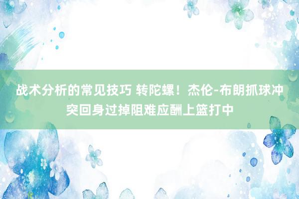 战术分析的常见技巧 转陀螺！杰伦-布朗抓球冲突回身过掉阻难应酬上篮打中