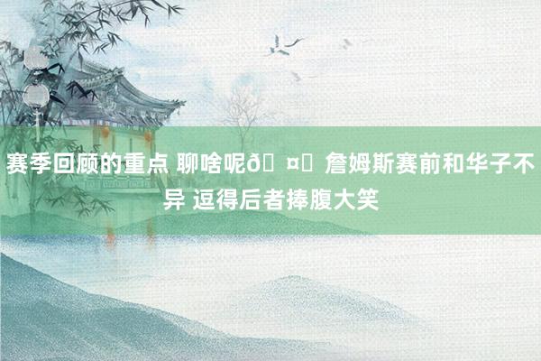 赛季回顾的重点 聊啥呢🤔詹姆斯赛前和华子不异 逗得后者捧腹大笑