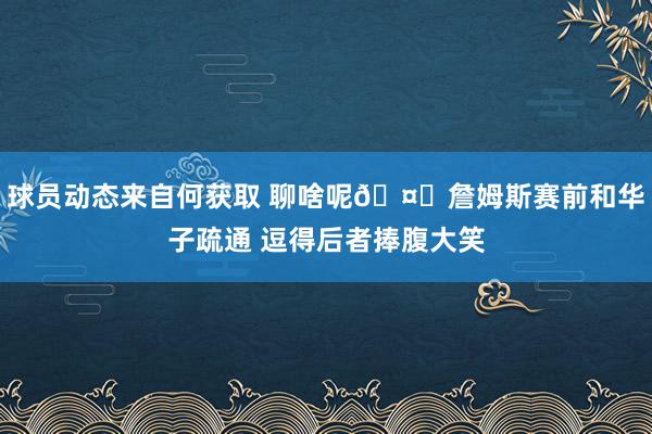 球员动态来自何获取 聊啥呢🤔詹姆斯赛前和华子疏通 逗得后者捧腹大笑