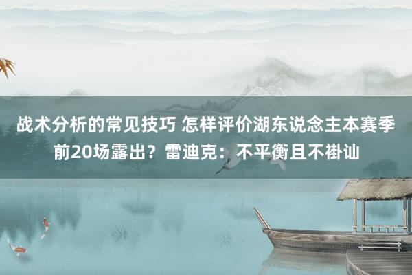 战术分析的常见技巧 怎样评价湖东说念主本赛季前20场露出？雷迪克：不平衡且不褂讪