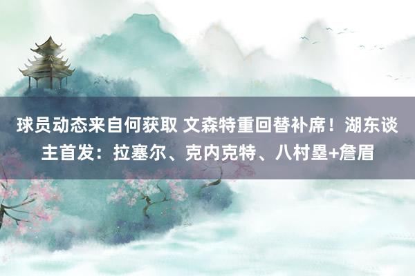 球员动态来自何获取 文森特重回替补席！湖东谈主首发：拉塞尔、克内克特、八村塁+詹眉