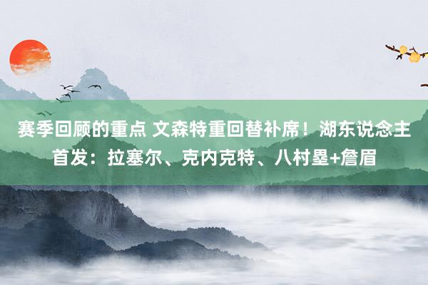 赛季回顾的重点 文森特重回替补席！湖东说念主首发：拉塞尔、克内克特、八村塁+詹眉