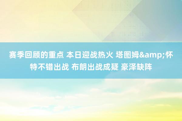 赛季回顾的重点 本日迎战热火 塔图姆&怀特不错出战 布朗出战成疑 豪泽缺阵